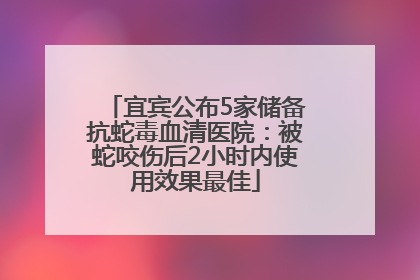 宜宾公布5家储备抗蛇毒血清医院：被蛇咬伤后2小时内使用效果最佳