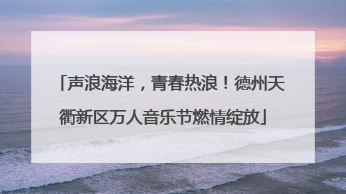 声浪海洋，青春热浪！德州天衢新区万人音乐节燃情绽放