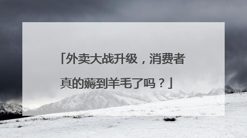 外卖大战升级，消费者真的薅到羊毛了吗？