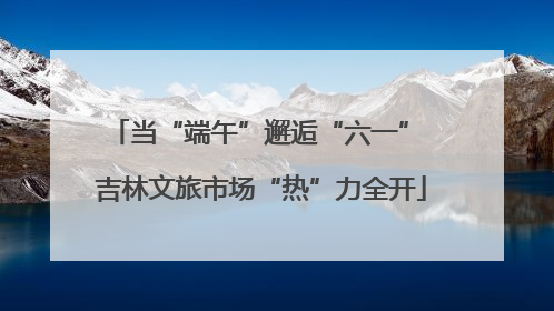 当“端午”邂逅“六一” 吉林文旅市场“热”力全开