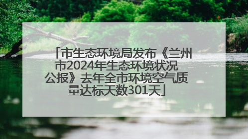 市生态环境局发布《兰州市2024年生态环境状况公报》去年全市环境空气质量达标天数301天