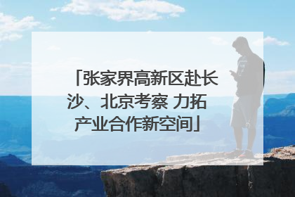 张家界高新区赴长沙、北京考察 力拓产业合作新空间