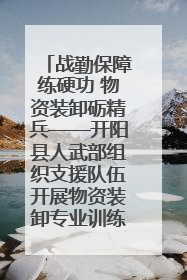 战勤保障练硬功 物资装卸砺精兵——开阳县人武部组织支援队伍开展物资装卸专业训练