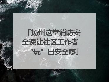 扬州这堂消防安全课让社区工作者“玩”出安全感
