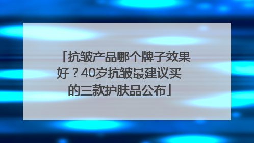 抗皱产品哪个牌子效果好？40岁抗皱最建议买的三款护肤品公布