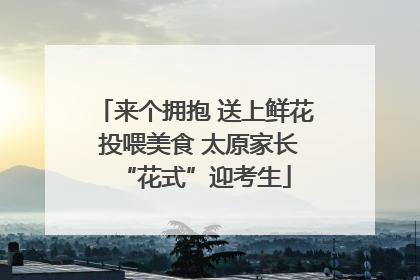 来个拥抱 送上鲜花 投喂美食 太原家长“花式”迎考生