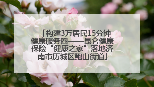 构建3万居民15分钟健康服务圈——昆仑健康保险“健康之家”落地济南市历城区鲍山街道