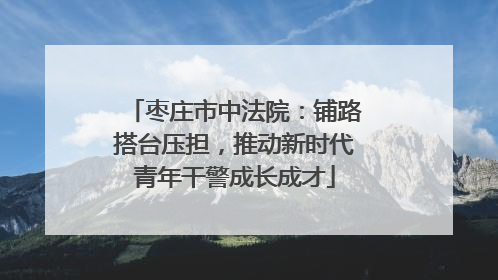 枣庄市中法院：铺路搭台压担，推动新时代青年干警成长成才