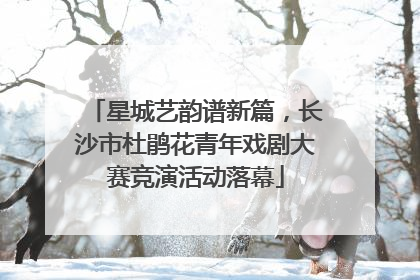 星城艺韵谱新篇，长沙市杜鹃花青年戏剧大赛竞演活动落幕