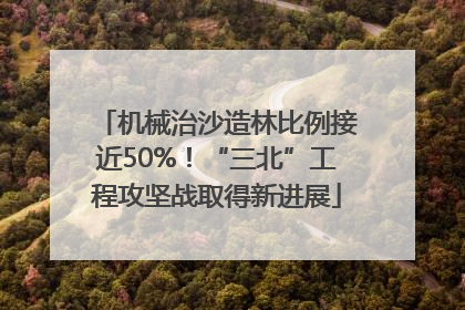 机械治沙造林比例接近50%！“三北”工程攻坚战取得新进展