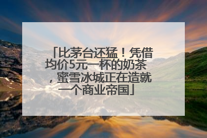 比茅台还猛！凭借均价5元一杯的奶茶，蜜雪冰城正在造就一个商业帝国