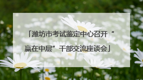 潍坊市考试鉴定中心召开“赢在中层”干部交流座谈会