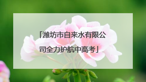 潍坊市自来水有限公司全力护航中高考