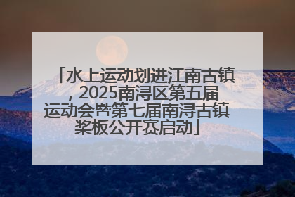 水上运动划进江南古镇，2025南浔区第五届运动会暨第七届南浔古镇桨板公开赛启动