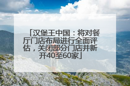 汉堡王中国：将对餐厅门店布局进行全面评估，关闭部分门店并新开40至60家