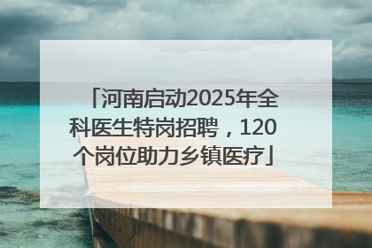 河南启动2025年全科医生特岗招聘，120个岗位助力乡镇医疗