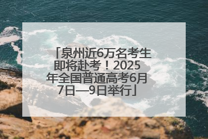 泉州近6万名考生即将赴考！2025年全国普通高考6月7日—9日举行