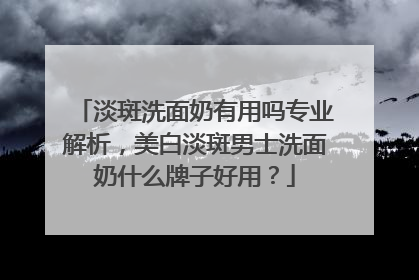 淡斑洗面奶有用吗专业解析，美白淡斑男士洗面奶什么牌子好用？