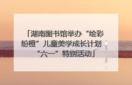 湖南图书馆举办“绘彩纷橙”儿童美学成长计划“六一”特别活动