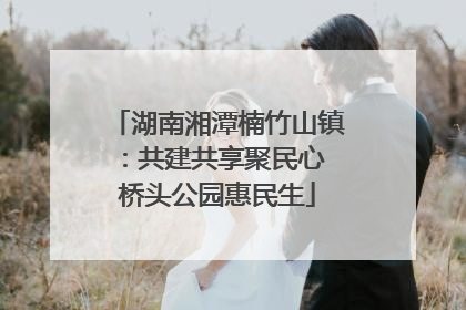 湖南湘潭楠竹山镇：共建共享聚民心 桥头公园惠民生