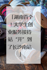 湖南首个！大学生创业服务接待站“开”到了长沙南站