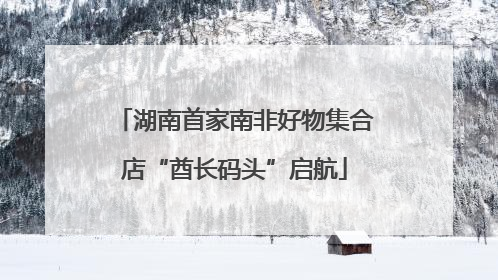 湖南首家南非好物集合店“酋长码头”启航