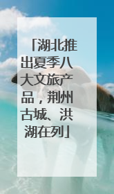 湖北推出夏季八大文旅产品，荆州古城、洪湖在列