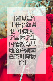 湘见端午丨佳节叙茶话 中南大学国际学生国情教育基地落户湖南省茶叶博物馆