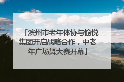 滨州市老年体协与愉悦集团开启战略合作，中老年广场舞大赛开幕