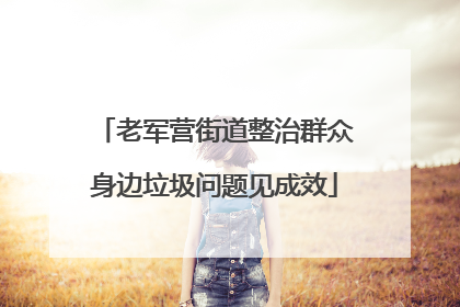老军营街道整治群众身边垃圾问题见成效