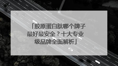 胶原蛋白肽哪个牌子最好最安全？十大专业级品牌全面解析