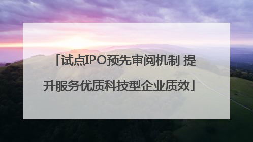试点IPO预先审阅机制 提升服务优质科技型企业质效
