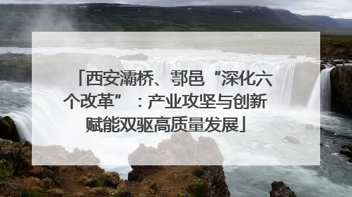 西安灞桥、鄠邑“深化六个改革”：产业攻坚与创新赋能双驱高质量发展