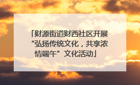 财源街道财西社区开展“弘扬传统文化，共享浓情端午”文化活动