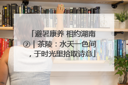 避暑康养 相约湖南②｜茶陵：水天一色间，于时光里拾取诗意