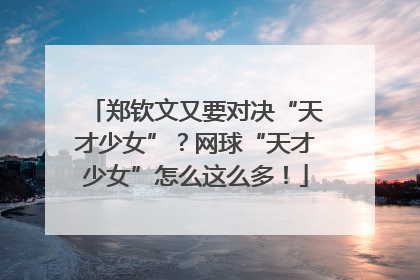 郑钦文又要对决“天才少女”？网球“天才少女”怎么这么多！