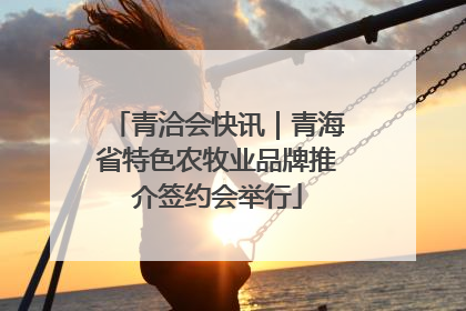 青洽会快讯｜青海省特色农牧业品牌推介签约会举行
