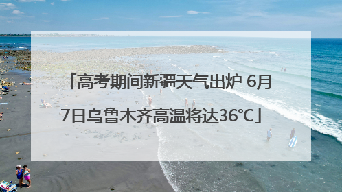 高考期间新疆天气出炉 6月7日乌鲁木齐高温将达36℃