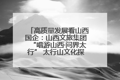 高质量发展看山西国企：山西文旅集团“唱游山西·问界太行” 太行山文化探索之旅燃情启幕