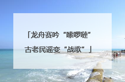 龙舟赛吟“嗦啰嗹” 古老民谣变“战歌”