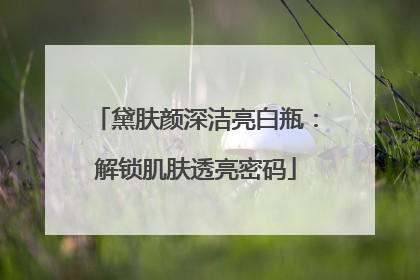 黛肤颜深洁亮白瓶：解锁肌肤透亮密码