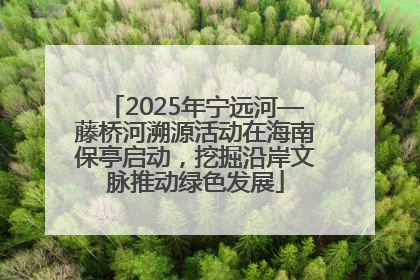 2025年宁远河—藤桥河溯源活动在海南保亭启动，挖掘沿岸文脉推动绿色发展