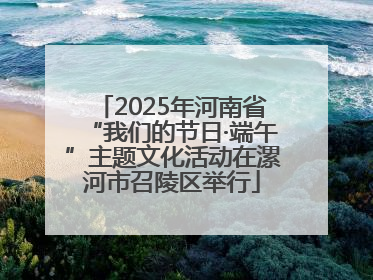 2025年河南省“我们的节日·端午”主题文化活动在漯河市召陵区举行