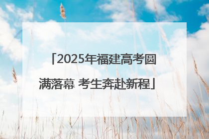 2025年福建高考圆满落幕 考生奔赴新程