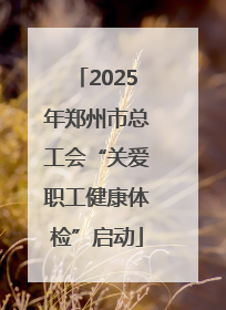 2025年郑州市总工会“关爱职工健康体检”启动