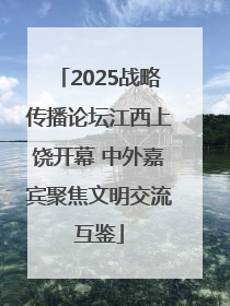 2025战略传播论坛江西上饶开幕 中外嘉宾聚焦文明交流互鉴