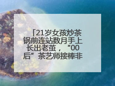 21岁女孩炒茶锅前连站数月手上长出老茧，“00后”茶艺师接棒非遗制茶技艺
