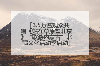 3.5万名观众共唱《站在草原望北京》“歌游内蒙古”北疆文化活动季启动