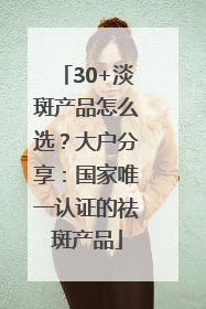 30+淡斑产品怎么选？大户分享：国家唯一认证的祛斑产品