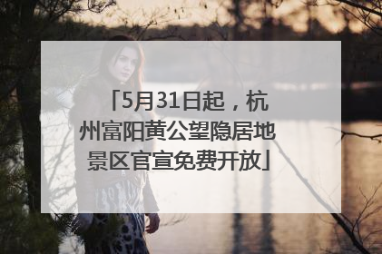 5月31日起，杭州富阳黄公望隐居地景区官宣免费开放